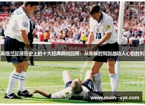 英格兰足球历史上的十大经典瞬间回顾：从荣耀时刻到激动人心的胜利