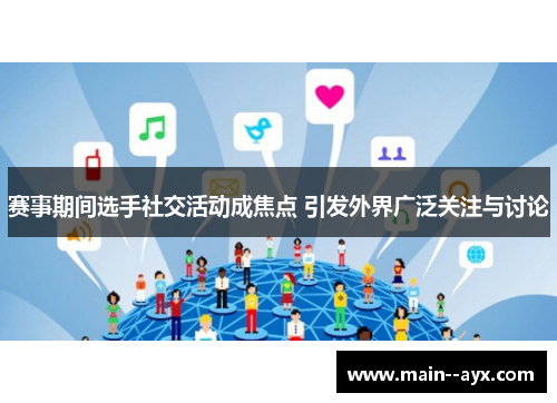 赛事期间选手社交活动成焦点 引发外界广泛关注与讨论